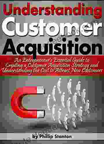 Understanding Customer Acquisition: An Entrepreneur S Essential Guide To Creating A Customer Acquisition Strategy And Understanding The Cost To Attract New Customers
