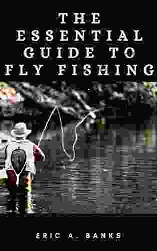 THE ESSENTIAL GUIDE TO FLY FISHING: A Detailed Streamside Field Guide To Leader Construction Fly Fishing Knots Tippets And More